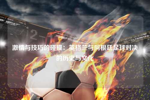 激情与技巧的碰撞：英格兰与阿根廷足球对决的历史与文化