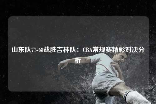 山东队77-68战胜吉林队：CBA常规赛精彩对决分析