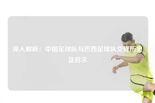 深入解析：中国足球队与巴西足球队交锋历史及启示