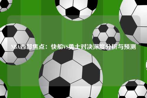 NBA西部焦点：快船VS勇士对决深度分析与预测