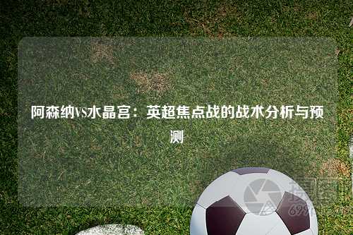 阿森纳VS水晶宫：英超焦点战的战术分析与预测