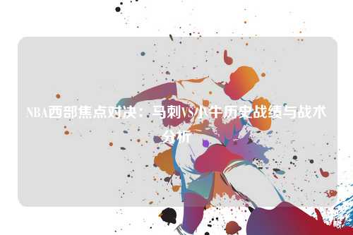 NBA西部焦点对决：马刺VS小牛历史战绩与战术分析