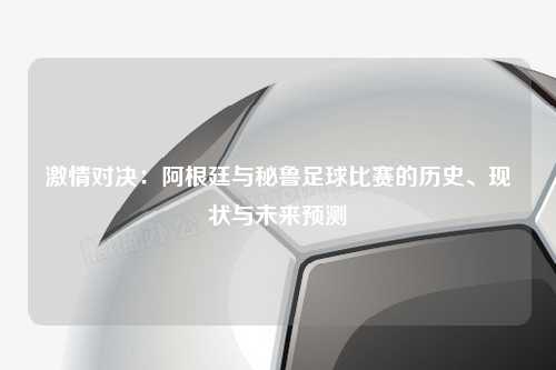 激情对决：阿根廷与秘鲁足球比赛的历史、现状与未来预测