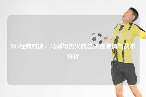 NBA经典对决：马刺与热火的总决赛激情与战术分析