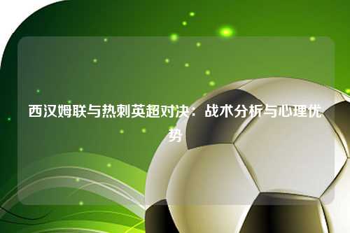 西汉姆联与热刺英超对决：战术分析与心理优势