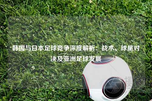韩国与日本足球竞争深度解析：战术、球星对决及亚洲足球发展