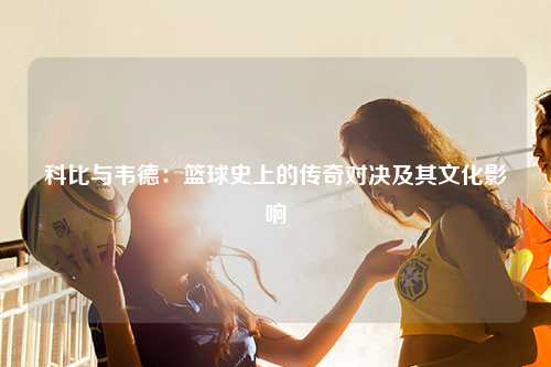 科比与韦德：篮球史上的传奇对决及其文化影响