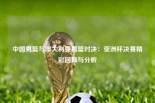 中国男篮与澳大利亚男篮对决：亚洲杯决赛精彩回顾与分析