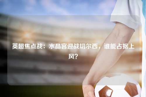 英超焦点战：水晶宫迎战切尔西，谁能占据上风？