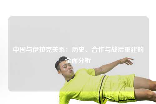 中国与伊拉克关系：历史、合作与战后重建的全面分析