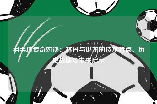 羽毛球传奇对决：林丹与谌龙的技术特点、历史战绩及未来启示