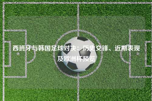 西班牙与韩国足球对决：历史交锋、近期表现及欧洲杯预览