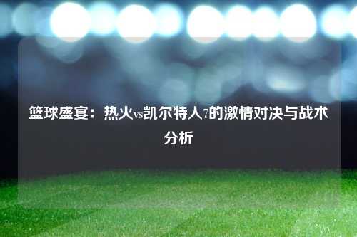 篮球盛宴：热火vs凯尔特人7的激情对决与战术分析