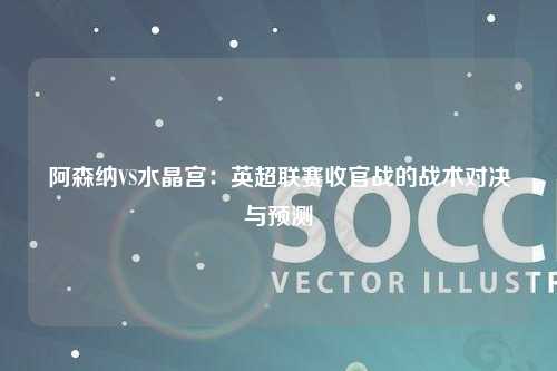 阿森纳VS水晶宫：英超联赛收官战的战术对决与预测