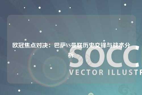 欧冠焦点对决：巴萨VS曼联历史交锋与战术分析
