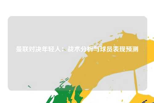 曼联对决年轻人：战术分析与球员表现预测