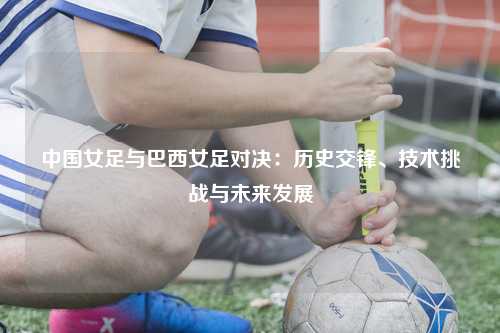 中国女足与巴西女足对决：历史交锋、技术挑战与未来发展