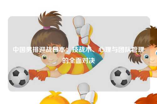 中国男排迎战日本：技战术、心理与团队管理的全面对决