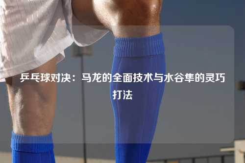 乒乓球对决：马龙的全面技术与水谷隼的灵巧打法