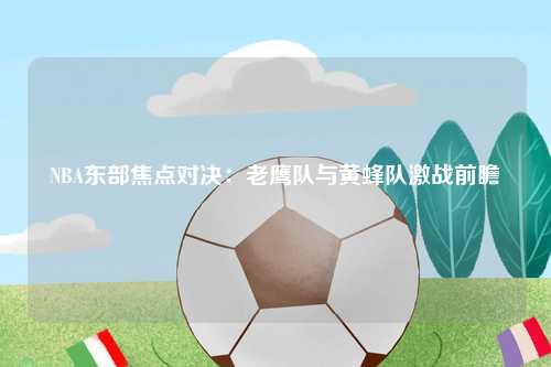 NBA东部焦点对决：老鹰队与黄蜂队激战前瞻