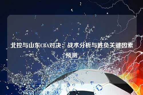 北控与山东CBA对决：战术分析与胜负关键因素预测