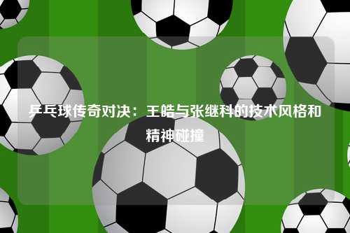 乒乓球传奇对决：王皓与张继科的技术风格和精神碰撞
