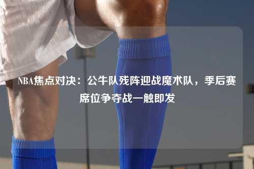 NBA焦点对决：公牛队残阵迎战魔术队，季后赛席位争夺战一触即发