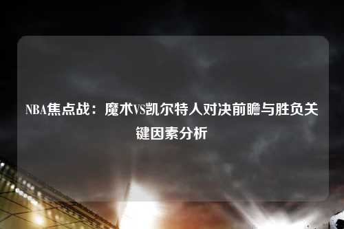 NBA焦点战：魔术VS凯尔特人对决前瞻与胜负关键因素分析