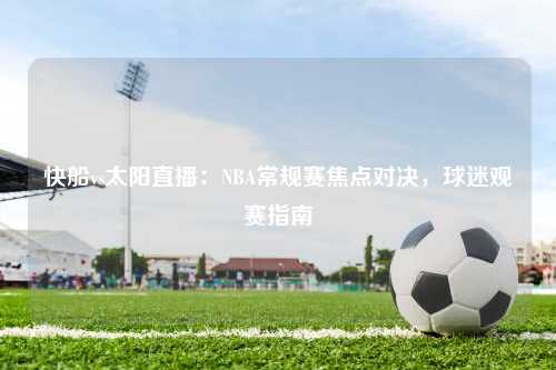快船vs太阳直播：NBA常规赛焦点对决，球迷观赛指南