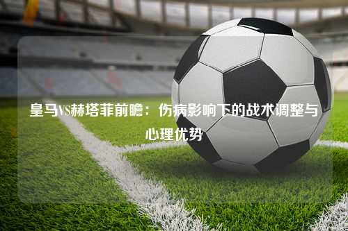 皇马VS赫塔菲前瞻：伤病影响下的战术调整与心理优势
