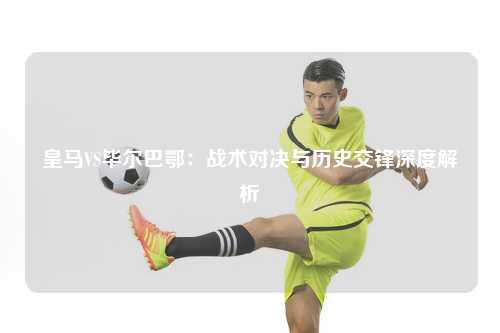 皇马VS毕尔巴鄂：战术对决与历史交锋深度解析