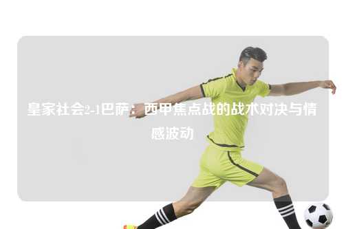 皇家社会2-1巴萨：西甲焦点战的战术对决与情感波动