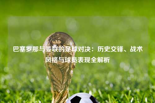 巴塞罗那与曼联的足球对决：历史交锋、战术风格与球员表现全解析