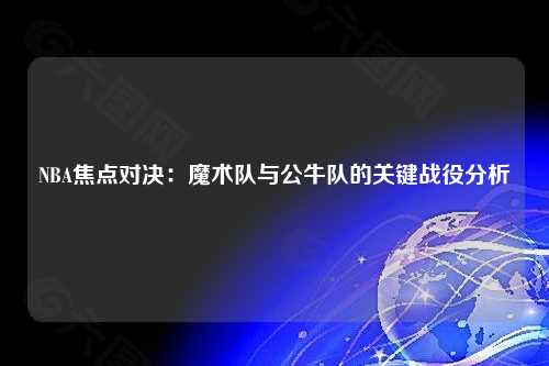 NBA焦点对决：魔术队与公牛队的关键战役分析