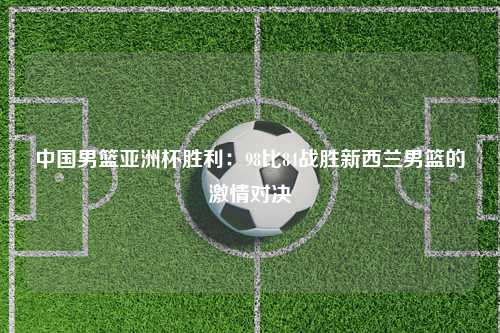中国男篮亚洲杯胜利：98比84战胜新西兰男篮的激情对决