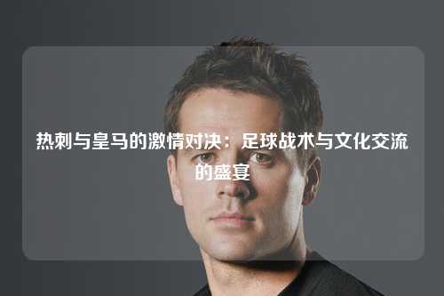 热刺与皇马的激情对决：足球战术与文化交流的盛宴