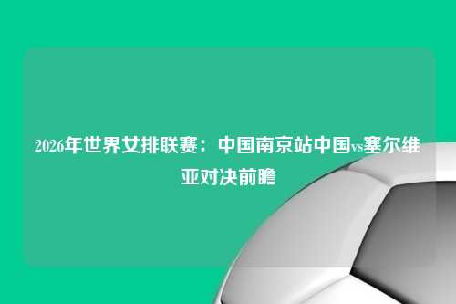 2026年世界女排联赛：中国南京站中国vs塞尔维亚对决前瞻