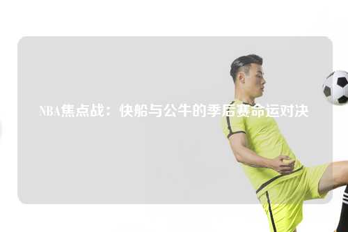 NBA焦点战：快船与公牛的季后赛命运对决