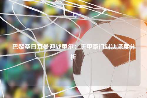 巴黎圣日耳曼迎战里尔：法甲豪门对决深度分析