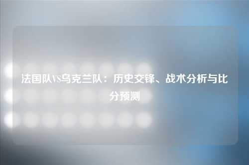 法国队VS乌克兰队：历史交锋、战术分析与比分预测