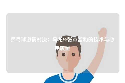 乒乓球激情对决：马龙VS张本智和的技术与心理较量