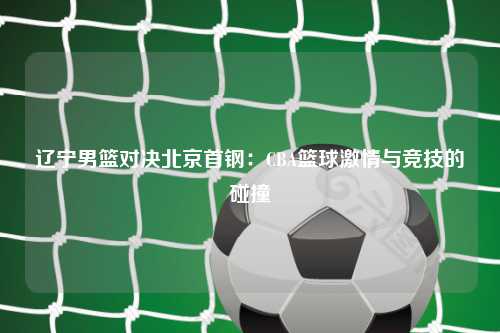 辽宁男篮对决北京首钢：CBA篮球激情与竞技的碰撞