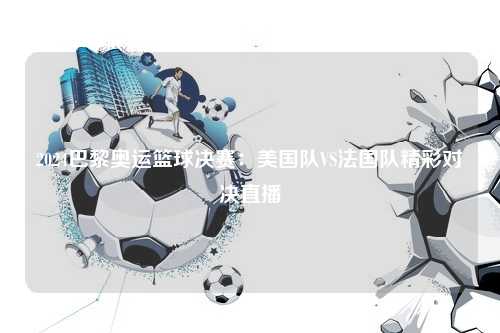 2024巴黎奥运篮球决赛：美国队VS法国队精彩对决直播