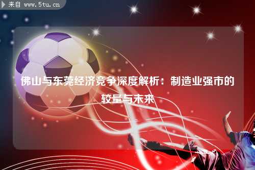 佛山与东莞经济竞争深度解析：制造业强市的较量与未来