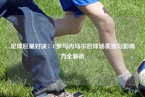 足球巨星对决：C罗与内马尔的球场表现与影响力全解析