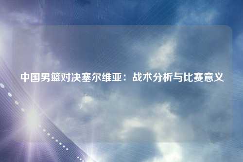 中国男篮对决塞尔维亚：战术分析与比赛意义