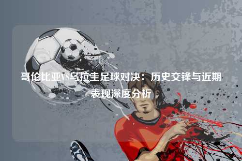 哥伦比亚VS乌拉圭足球对决：历史交锋与近期表现深度分析