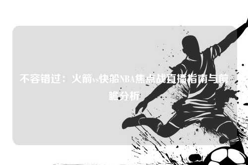不容错过：火箭vs快船NBA焦点战直播指南与前瞻分析