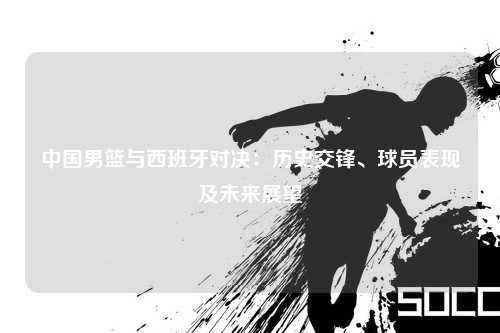 中国男篮与西班牙对决：历史交锋、球员表现及未来展望