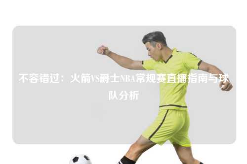 不容错过：火箭VS爵士NBA常规赛直播指南与球队分析
